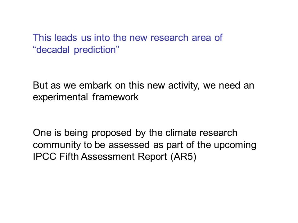 This leads us into the new research area of decadal prediction But as we embark on this new activity, we need an experimental framework One is being proposed by the climate research community to be assessed as part of the upcoming IPCC Fifth Assessment Report (AR5)