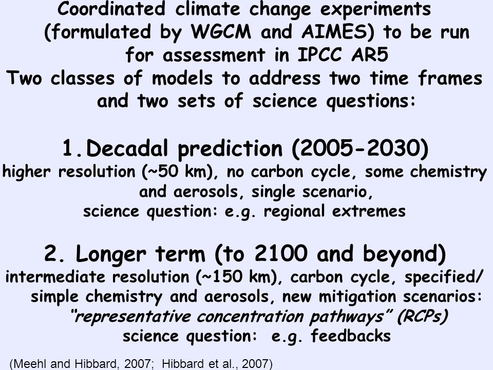 Coordinated climate change experiments (formulated by WGCM and AIMES) to be run for assessment in IPCC AR5 Two classes of models to address two time frames and two sets of science questions: 1.Decadal prediction ( ) higher resolution (~50 km), no carbon cycle, some chemistry and aerosols, single scenario, science question: e.g.