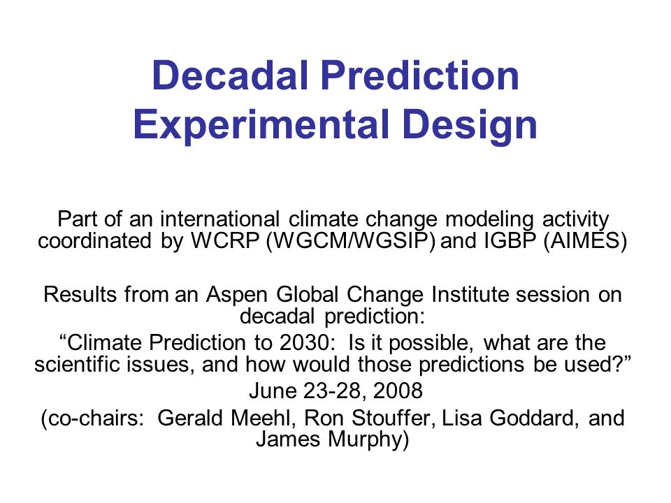 Decadal Prediction Experimental Design Part of an international climate change modeling activity coordinated by WCRP (WGCM/WGSIP) and IGBP (AIMES) Results from an Aspen Global Change Institute session on decadal prediction: Climate Prediction to 2030: Is it possible, what are the scientific issues, and how would those predictions be used June 23-28, 2008 (co-chairs: Gerald Meehl, Ron Stouffer, Lisa Goddard, and James Murphy)
