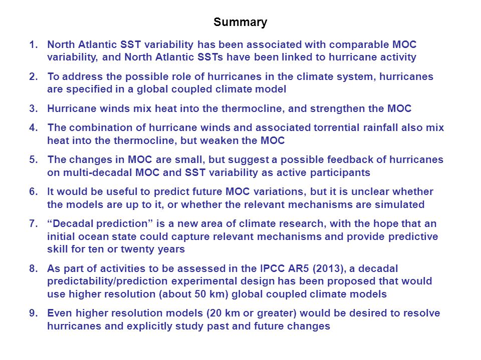 1.North Atlantic SST variability has been associated with comparable MOC variability, and North Atlantic SSTs have been linked to hurricane activity 2.To address the possible role of hurricanes in the climate system, hurricanes are specified in a global coupled climate model 3.Hurricane winds mix heat into the thermocline, and strengthen the MOC 4.The combination of hurricane winds and associated torrential rainfall also mix heat into the thermocline, but weaken the MOC 5.The changes in MOC are small, but suggest a possible feedback of hurricanes on multi-decadal MOC and SST variability as active participants 6.It would be useful to predict future MOC variations, but it is unclear whether the models are up to it, or whether the relevant mechanisms are simulated 7. Decadal prediction is a new area of climate research, with the hope that an initial ocean state could capture relevant mechanisms and provide predictive skill for ten or twenty years 8.As part of activities to be assessed in the IPCC AR5 (2013), a decadal predictability/prediction experimental design has been proposed that would use higher resolution (about 50 km) global coupled climate models 9.Even higher resolution models (20 km or greater) would be desired to resolve hurricanes and explicitly study past and future changes Summary