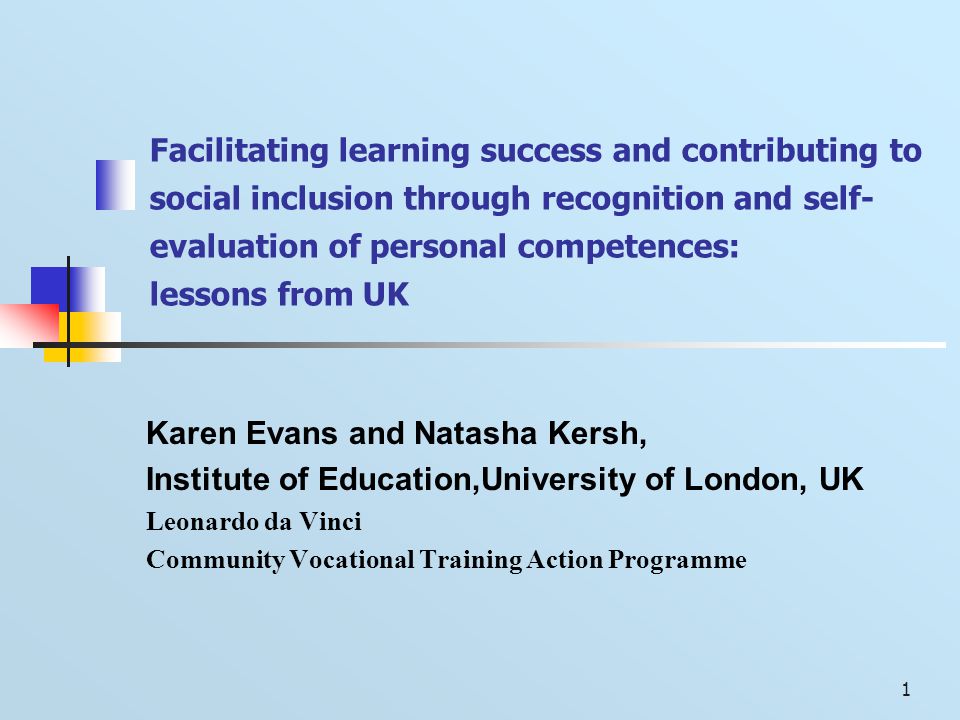 1 Facilitating learning success and contributing to social inclusion through recognition and self- evaluation of personal competences: lessons from UK Karen Evans and Natasha Kersh, Institute of Education,University of London, UK Leonardo da Vinci Community Vocational Training Action Programme