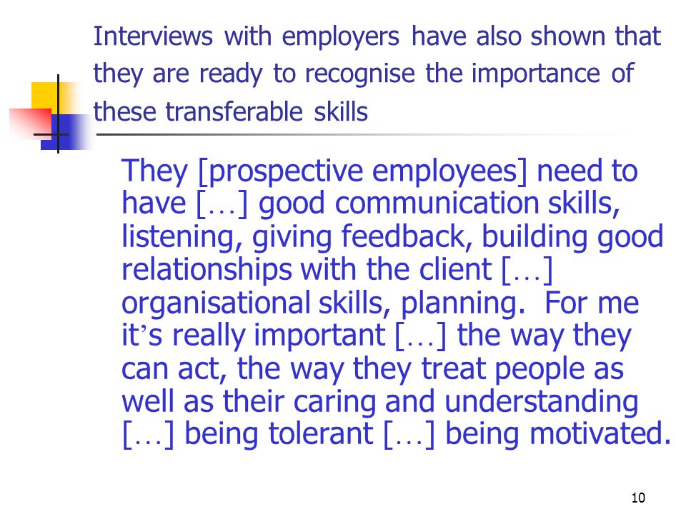 10 Interviews with employers have also shown that they are ready to recognise the importance of these transferable skills They [prospective employees] need to have [ … ] good communication skills, listening, giving feedback, building good relationships with the client [ … ] organisational skills, planning.