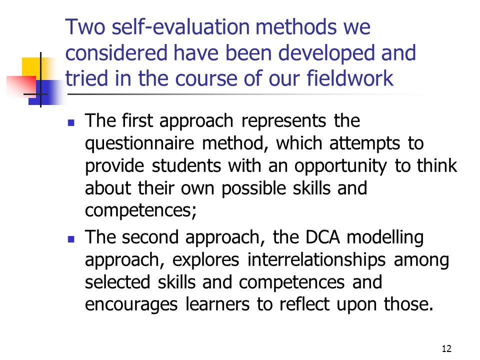 12 Two self-evaluation methods we considered have been developed and tried in the course of our fieldwork The first approach represents the questionnaire method, which attempts to provide students with an opportunity to think about their own possible skills and competences; The second approach, the DCA modelling approach, explores interrelationships among selected skills and competences and encourages learners to reflect upon those.