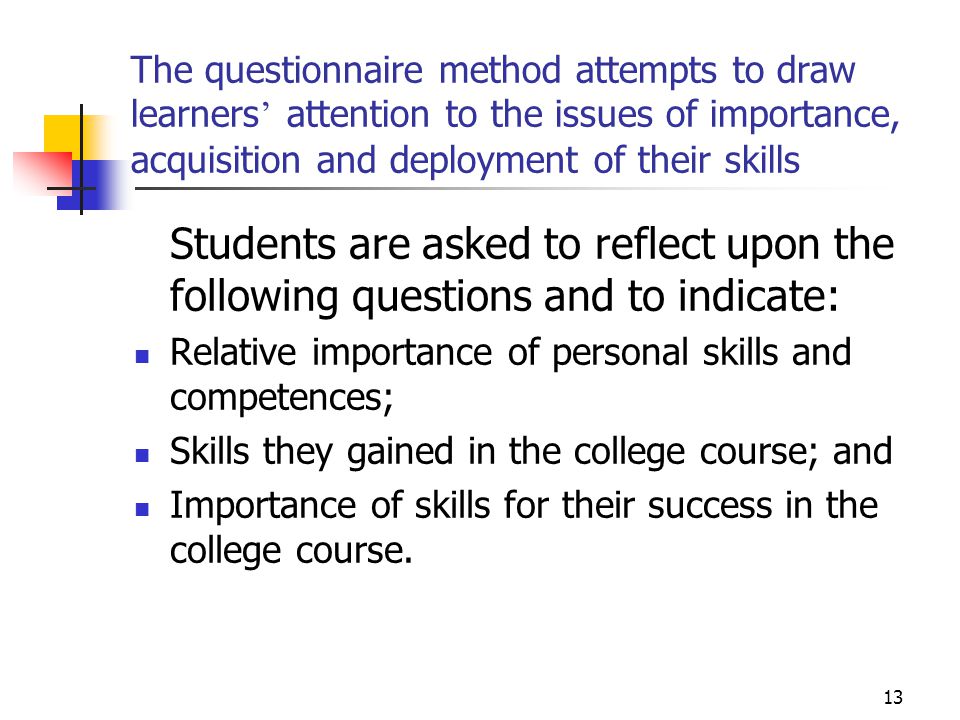 13 The questionnaire method attempts to draw learners ’ attention to the issues of importance, acquisition and deployment of their skills Students are asked to reflect upon the following questions and to indicate: Relative importance of personal skills and competences; Skills they gained in the college course; and Importance of skills for their success in the college course.