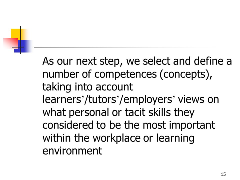 15 As our next step, we select and define a number of competences (concepts), taking into account learners ’ /tutors ’ /employers ’ views on what personal or tacit skills they considered to be the most important within the workplace or learning environment