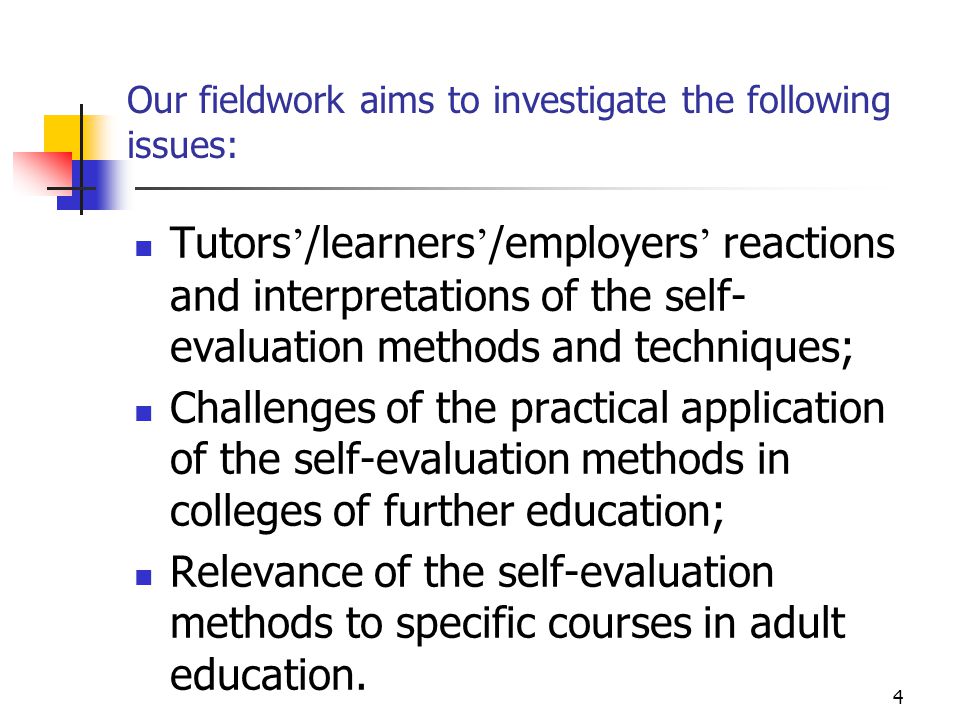 4 Our fieldwork aims to investigate the following issues: Tutors ’ /learners ’ /employers ’ reactions and interpretations of the self- evaluation methods and techniques; Challenges of the practical application of the self-evaluation methods in colleges of further education; Relevance of the self-evaluation methods to specific courses in adult education.