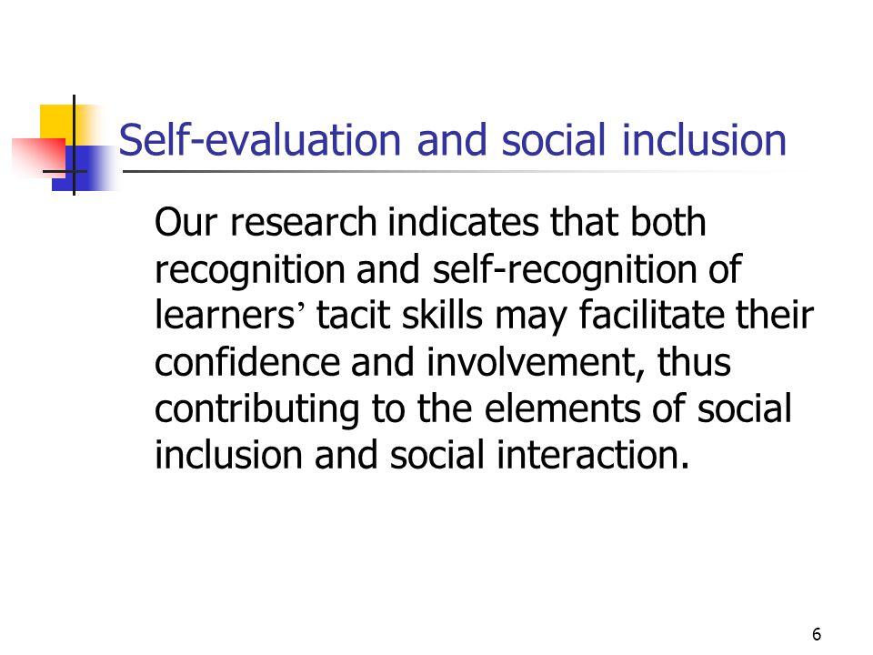 6 Self-evaluation and social inclusion Our research indicates that both recognition and self-recognition of learners ’ tacit skills may facilitate their confidence and involvement, thus contributing to the elements of social inclusion and social interaction.