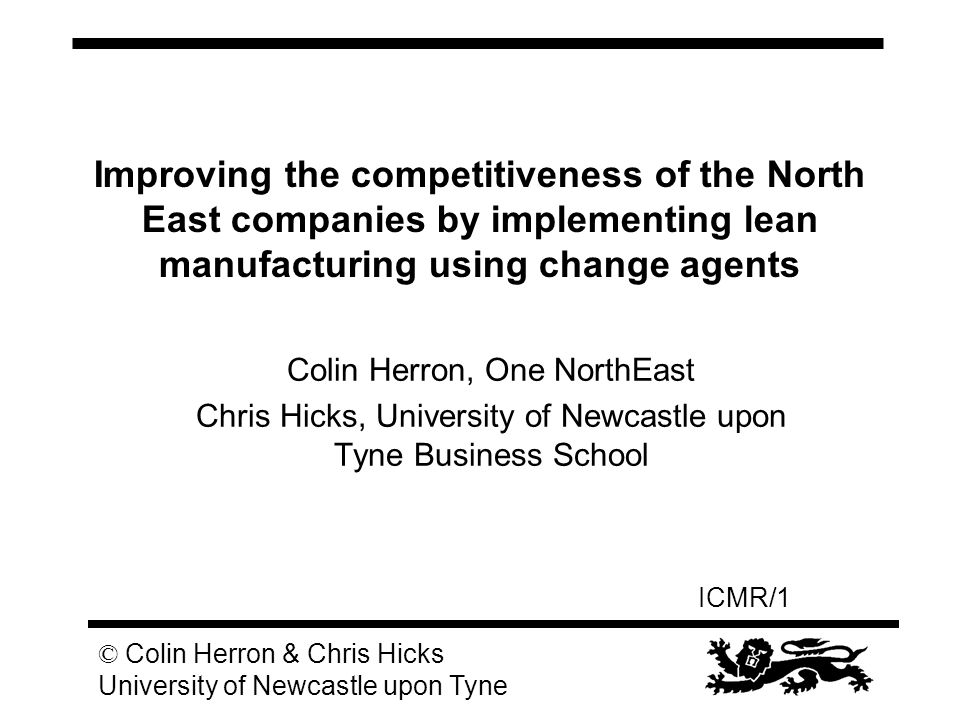 ICMR/1 © Colin Herron & Chris Hicks University of Newcastle upon Tyne Improving the competitiveness of the North East companies by implementing lean manufacturing using change agents Colin Herron, One NorthEast Chris Hicks, University of Newcastle upon Tyne Business School