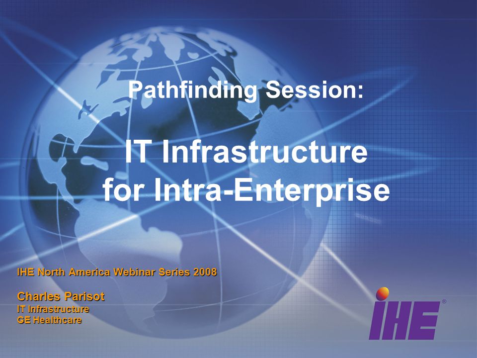 Pathfinding Session: IT Infrastructure for Intra-Enterprise IHE North America Webinar Series 2008 Charles Parisot IT Infrastructure GE Healthcare