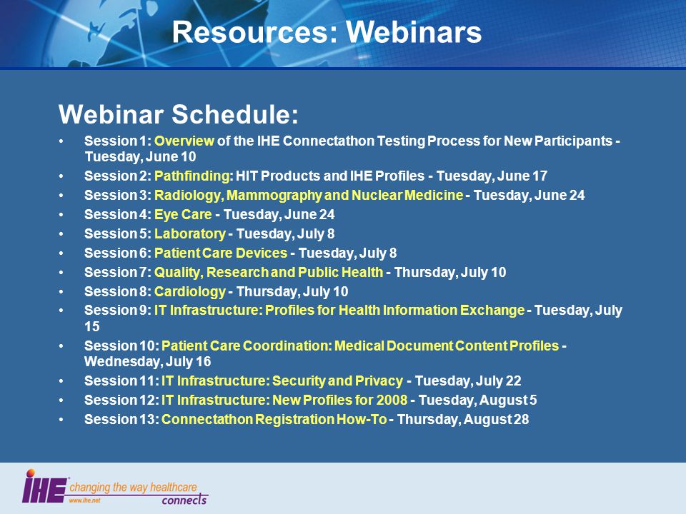 Resources: Webinars Webinar Schedule: Session 1: Overview of the IHE Connectathon Testing Process for New Participants - Tuesday, June 10 Session 2: Pathfinding: HIT Products and IHE Profiles - Tuesday, June 17 Session 3: Radiology, Mammography and Nuclear Medicine - Tuesday, June 24 Session 4: Eye Care - Tuesday, June 24 Session 5: Laboratory - Tuesday, July 8 Session 6: Patient Care Devices - Tuesday, July 8 Session 7: Quality, Research and Public Health - Thursday, July 10 Session 8: Cardiology - Thursday, July 10 Session 9: IT Infrastructure: Profiles for Health Information Exchange - Tuesday, July 15 Session 10: Patient Care Coordination: Medical Document Content Profiles - Wednesday, July 16 Session 11: IT Infrastructure: Security and Privacy - Tuesday, July 22 Session 12: IT Infrastructure: New Profiles for Tuesday, August 5 Session 13: Connectathon Registration How-To - Thursday, August 28