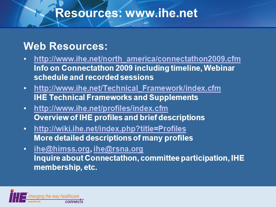Resources:   Web Resources:   Info on Connectathon 2009 including timeline, Webinar schedule and recorded sessionshttp://    IHE Technical Frameworks and Supplementshttp://    Overview of IHE profiles and brief descriptionshttp://    title=Profiles More detailed descriptions of many profileshttp://wiki.ihe.net/index.php title=Profiles  Inquire about Connectathon, committee participation, IHE membership,