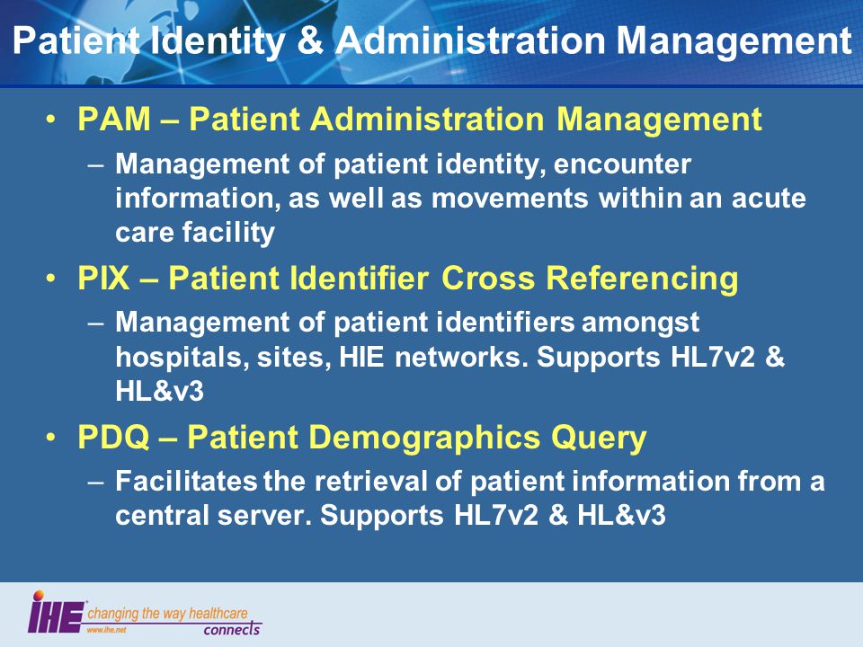 Patient Identity & Administration Management PAM – Patient Administration Management –Management of patient identity, encounter information, as well as movements within an acute care facility PIX – Patient Identifier Cross Referencing –Management of patient identifiers amongst hospitals, sites, HIE networks.