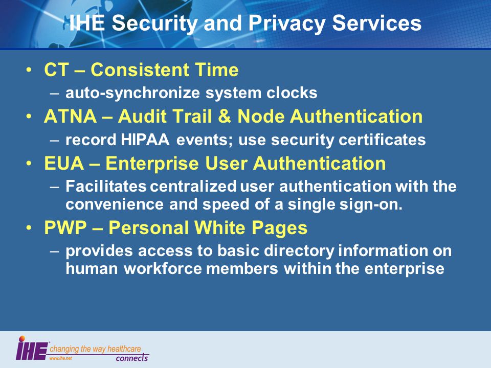 IHE Security and Privacy Services CT – Consistent Time –auto-synchronize system clocks ATNA – Audit Trail & Node Authentication –record HIPAA events; use security certificates EUA – Enterprise User Authentication –Facilitates centralized user authentication with the convenience and speed of a single sign-on.