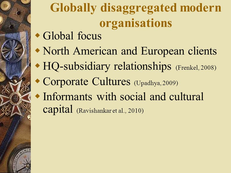 Globally disaggregated modern organisations  Global focus  North American and European clients  HQ-subsidiary relationships (Frenkel, 2008)  Corporate Cultures (Upadhya, 2009)  Informants with social and cultural capital (Ravishankar et al., 2010)