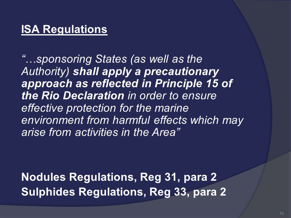 ISA Regulations …sponsoring States (as well as the Authority) shall apply a precautionary approach as reflected in Principle 15 of the Rio Declaration in order to ensure effective protection for the marine environment from harmful effects which may arise from activities in the Area Nodules Regulations, Reg 31, para 2 Sulphides Regulations, Reg 33, para 2 15