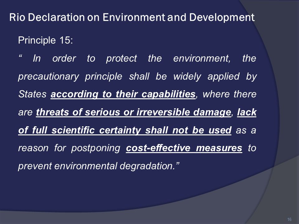 Rio Declaration on Environment and Development Principle 15: In order to protect the environment, the precautionary principle shall be widely applied by States according to their capabilities, where there are threats of serious or irreversible damage, lack of full scientific certainty shall not be used as a reason for postponing cost-effective measures to prevent environmental degradation. 16