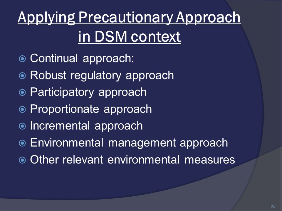 Applying Precautionary Approach in DSM context  Continual approach:  Robust regulatory approach  Participatory approach  Proportionate approach  Incremental approach  Environmental management approach  Other relevant environmental measures 24