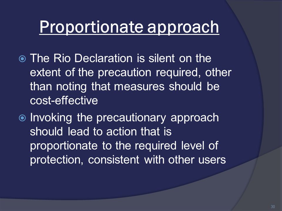 Proportionate approach  The Rio Declaration is silent on the extent of the precaution required, other than noting that measures should be cost-effective  Invoking the precautionary approach should lead to action that is proportionate to the required level of protection, consistent with other users 30