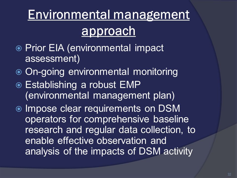 Environmental management approach  Prior EIA (environmental impact assessment)  On-going environmental monitoring  Establishing a robust EMP (environmental management plan)  Impose clear requirements on DSM operators for comprehensive baseline research and regular data collection, to enable effective observation and analysis of the impacts of DSM activity 32