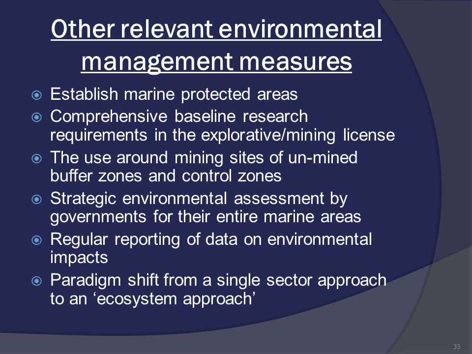Other relevant environmental management measures  Establish marine protected areas  Comprehensive baseline research requirements in the explorative/mining license  The use around mining sites of un-mined buffer zones and control zones  Strategic environmental assessment by governments for their entire marine areas  Regular reporting of data on environmental impacts  Paradigm shift from a single sector approach to an ‘ecosystem approach’ 33