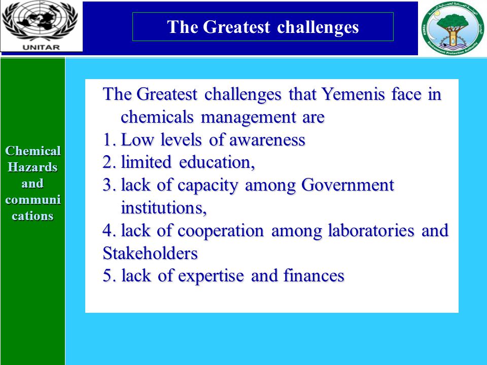 Chemical Hazards and communi cations The Greatest challenges The Greatest challenges that Yemenis face in chemicals management are 1.Low levels of awareness 2.limited education, 3.lack of capacity among Government institutions, 4.lack of cooperation among laboratories and Stakeholders 5.