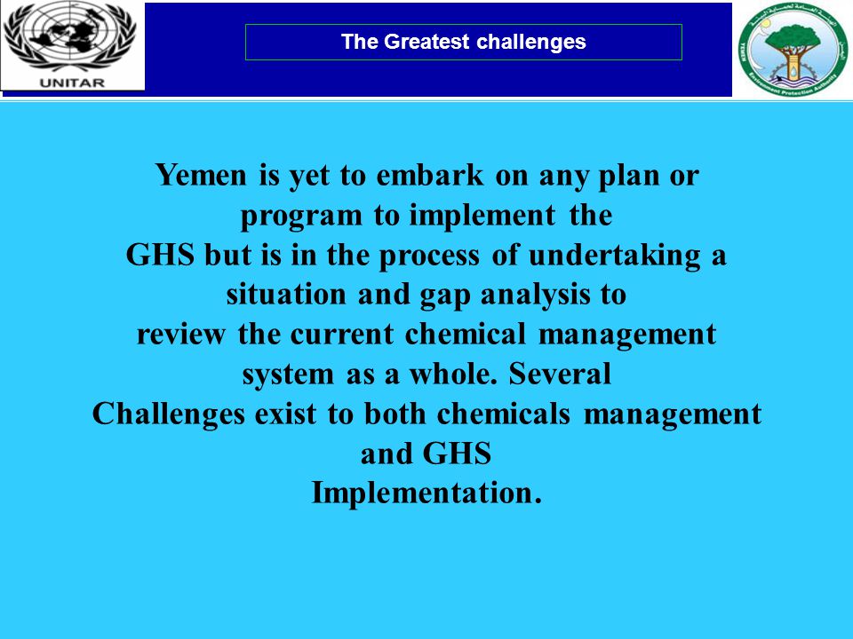 The Greatest challenges Yemen is yet to embark on any plan or program to implement the GHS but is in the process of undertaking a situation and gap analysis to review the current chemical management system as a whole.