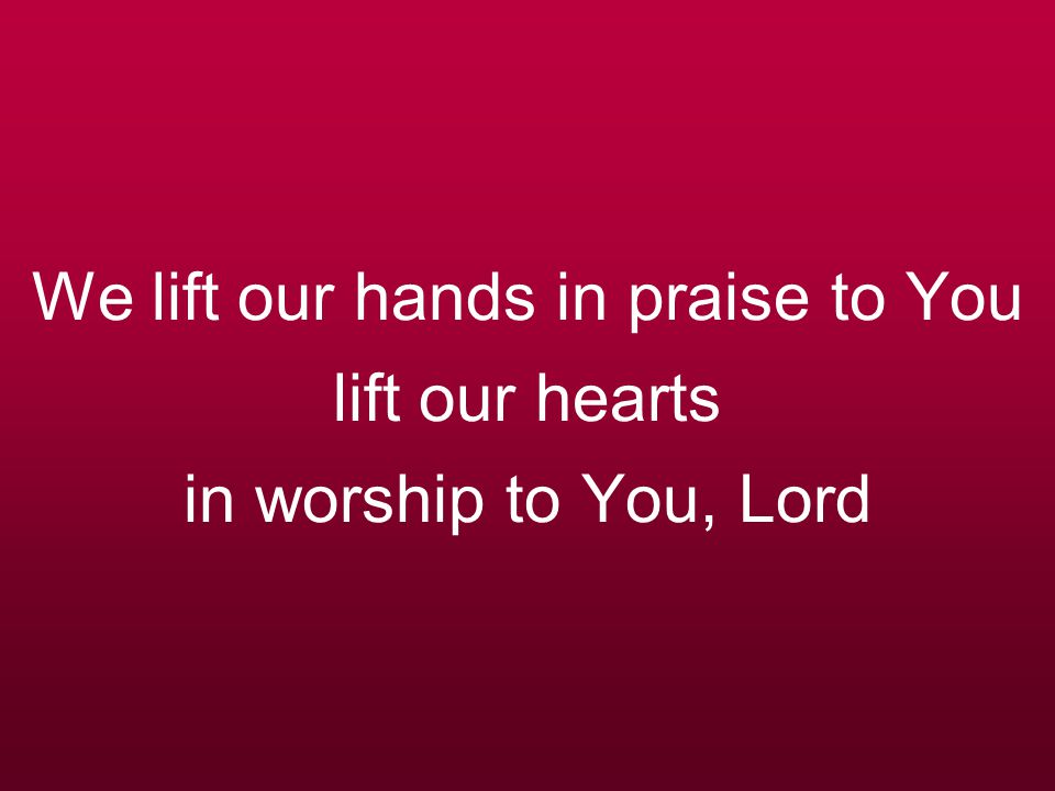 We lift our hands in praise to You lift our hearts in worship to You, Lord