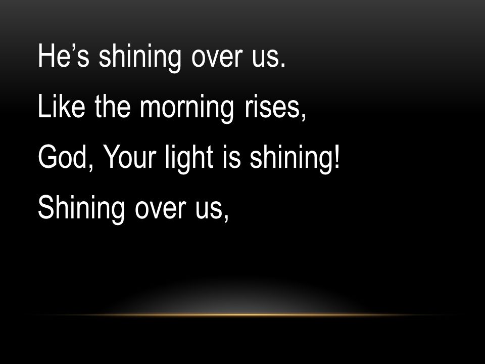 He’s shining over us. Like the morning rises, God, Your light is shining! Shining over us,