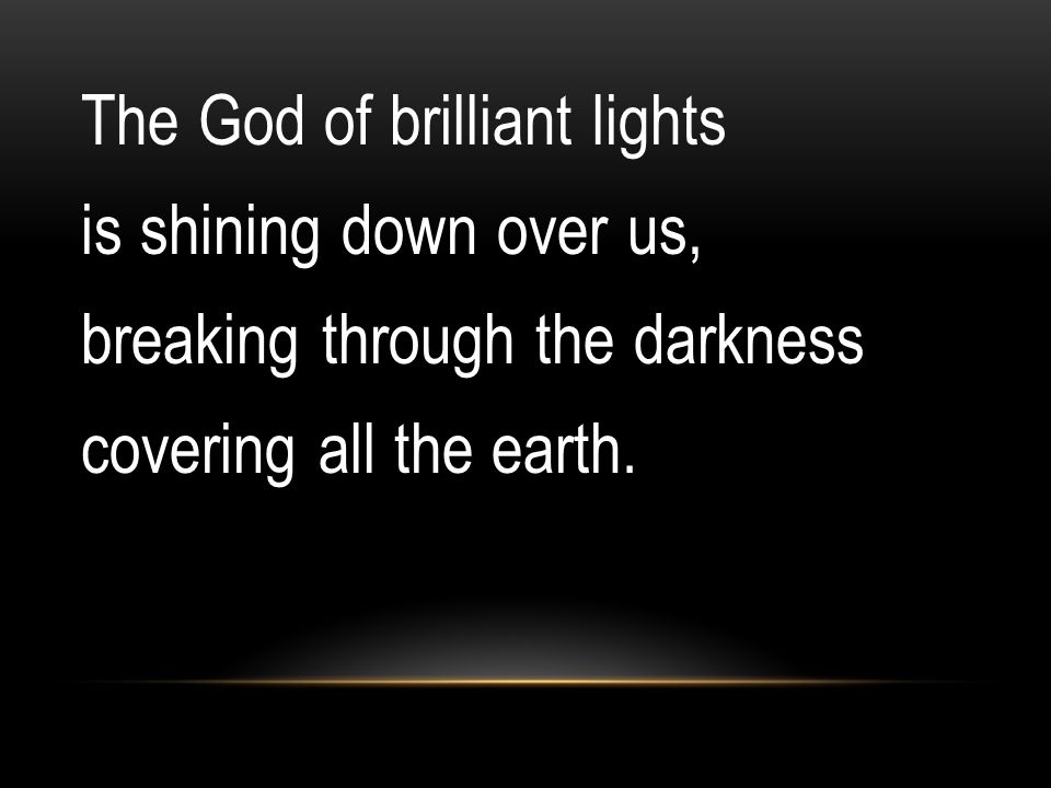 The God of brilliant lights is shining down over us, breaking through the darkness covering all the earth.