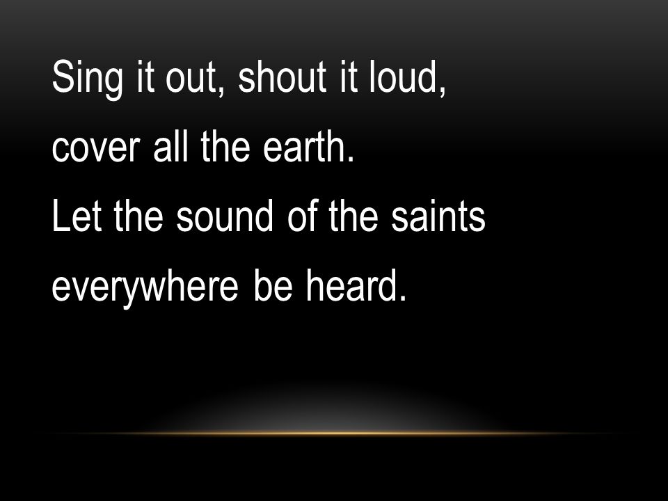 Sing it out, shout it loud, cover all the earth. Let the sound of the saints everywhere be heard.