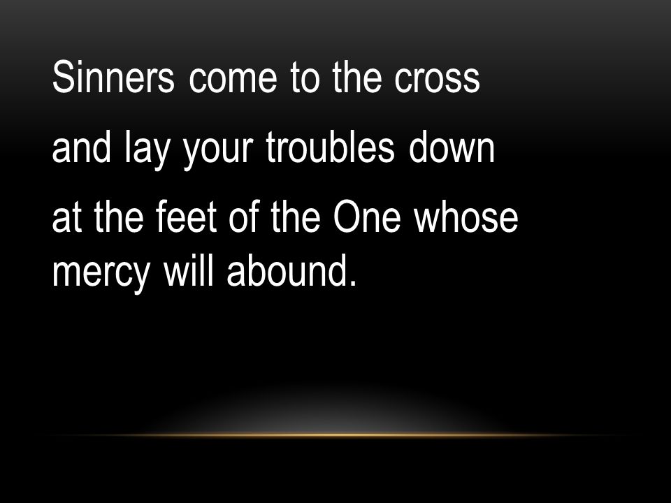 Sinners come to the cross and lay your troubles down at the feet of the One whose mercy will abound.