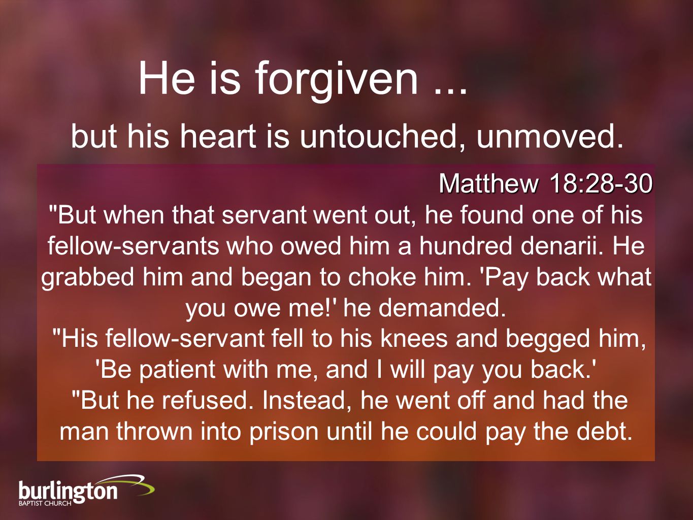 Matthew 18:28-30 But when that servant went out, he found one of his fellow-servants who owed him a hundred denarii.