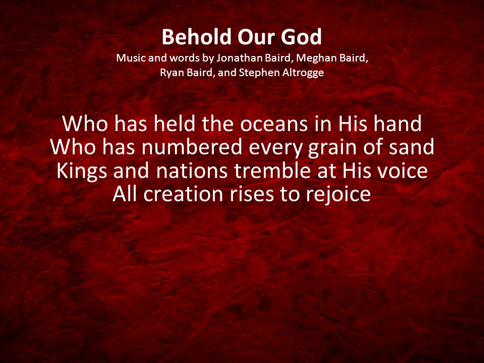 Behold Our God Music and words by Jonathan Baird, Meghan Baird, Ryan Baird, and Stephen Altrogge Who has held the oceans in His hand Who has numbered every grain of sand Kings and nations tremble at His voice All creation rises to rejoice