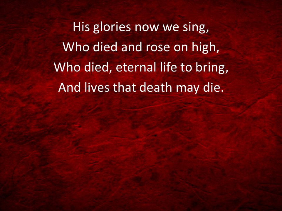 His glories now we sing, Who died and rose on high, Who died, eternal life to bring, And lives that death may die.