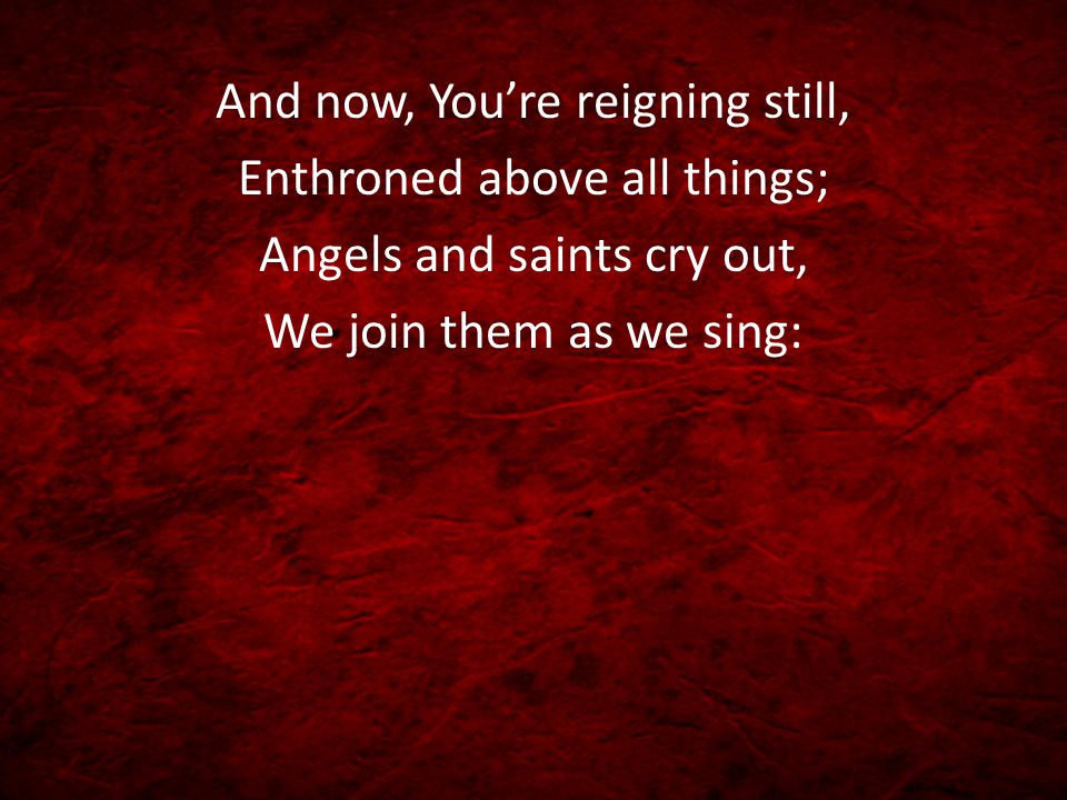And now, You’re reigning still, Enthroned above all things; Angels and saints cry out, We join them as we sing: