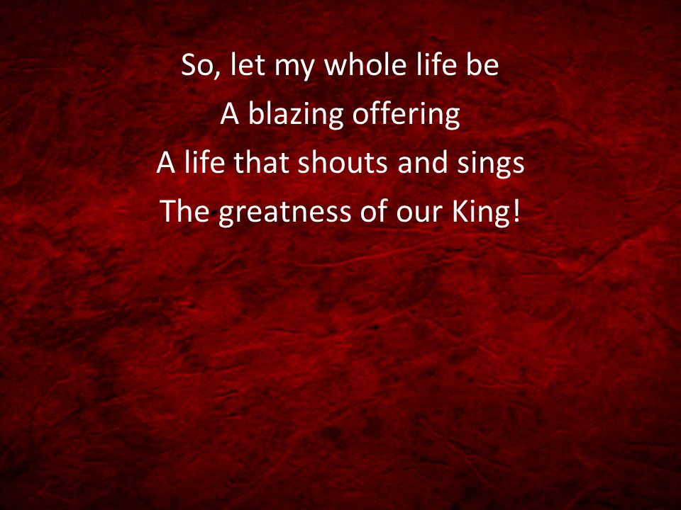 So, let my whole life be A blazing offering A life that shouts and sings The greatness of our King!