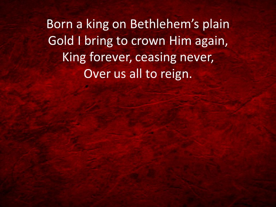 Born a king on Bethlehem’s plain Gold I bring to crown Him again, King forever, ceasing never, Over us all to reign.