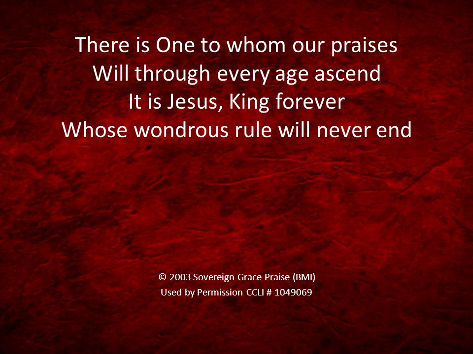 There is One to whom our praises Will through every age ascend It is Jesus, King forever Whose wondrous rule will never end © 2003 Sovereign Grace Praise (BMI) Used by Permission CCLI #