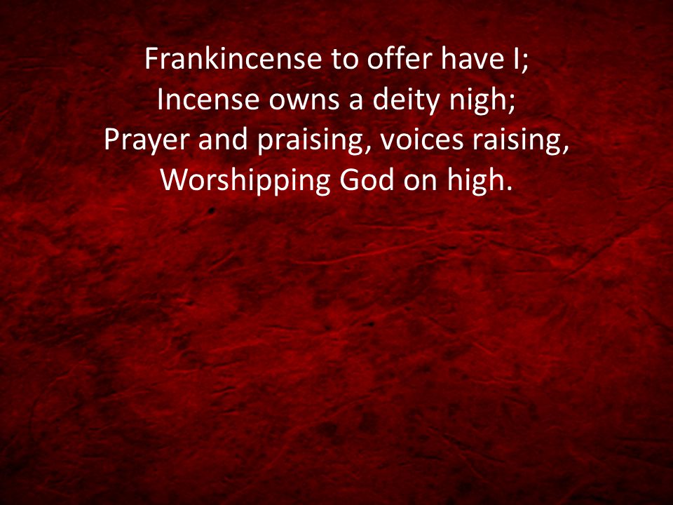 Frankincense to offer have I; Incense owns a deity nigh; Prayer and praising, voices raising, Worshipping God on high.
