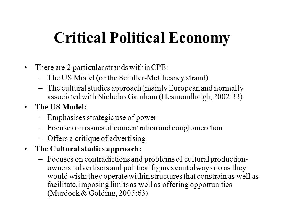 Critical Political Economy There are 2 particular strands within CPE: –The US Model (or the Schiller-McChesney strand) –The cultural studies approach (mainly European and normally associated with Nicholas Garnham (Hesmondhalgh, 2002:33) The US Model: –Emphasises strategic use of power –Focuses on issues of concentration and conglomeration –Offers a critique of advertising The Cultural studies approach: –Focuses on contradictions and problems of cultural production- owners, advertisers and political figures cant always do as they would wish; they operate within structures that constrain as well as facilitate, imposing limits as well as offering opportunities (Murdock & Golding, 2005:63)