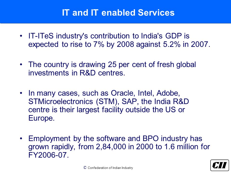 © Confederation of Indian Industry IT and IT enabled Services IT-ITeS industry s contribution to India s GDP is expected to rise to 7% by 2008 against 5.2% in 2007.