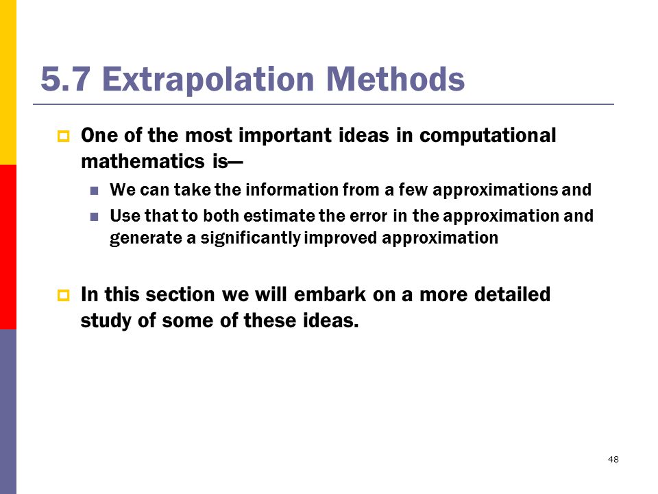 Extrapolation Methods  One of the most important ideas in computational mathematics is— We can take the information from a few approximations and Use that to both estimate the error in the approximation and generate a significantly improved approximation  In this section we will embark on a more detailed study of some of these ideas.