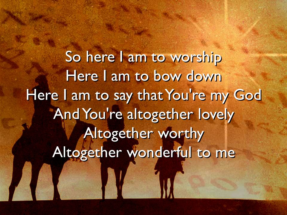 So here I am to worship Here I am to bow down Here I am to say that You re my God And You re altogether lovely Altogether worthy Altogether wonderful to me