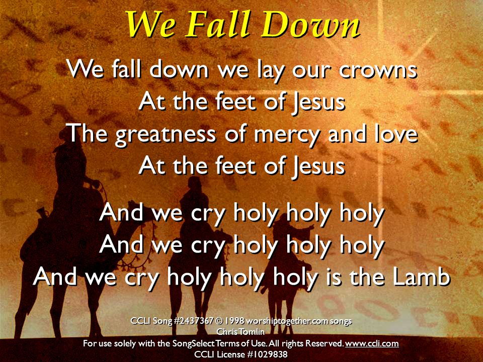We Fall Down We fall down we lay our crowns At the feet of Jesus The greatness of mercy and love At the feet of Jesus And we cry holy holy holy And we cry holy holy holy And we cry holy holy holy is the Lamb We fall down we lay our crowns At the feet of Jesus The greatness of mercy and love At the feet of Jesus And we cry holy holy holy And we cry holy holy holy And we cry holy holy holy is the Lamb CCLI Song # © 1998 worshiptogether.com songs Chris Tomlin For use solely with the SongSelect Terms of Use.