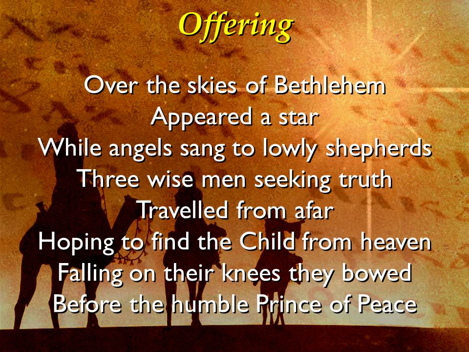 Offering Over the skies of Bethlehem Appeared a star While angels sang to lowly shepherds Three wise men seeking truth Travelled from afar Hoping to find the Child from heaven Falling on their knees they bowed Before the humble Prince of Peace Over the skies of Bethlehem Appeared a star While angels sang to lowly shepherds Three wise men seeking truth Travelled from afar Hoping to find the Child from heaven Falling on their knees they bowed Before the humble Prince of Peace