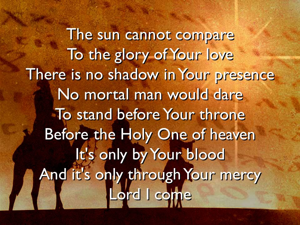 The sun cannot compare To the glory of Your love There is no shadow in Your presence No mortal man would dare To stand before Your throne Before the Holy One of heaven It s only by Your blood And it s only through Your mercy Lord I come The sun cannot compare To the glory of Your love There is no shadow in Your presence No mortal man would dare To stand before Your throne Before the Holy One of heaven It s only by Your blood And it s only through Your mercy Lord I come