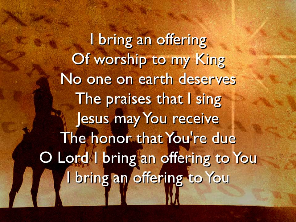 I bring an offering Of worship to my King No one on earth deserves The praises that I sing Jesus may You receive The honor that You re due O Lord I bring an offering to You I bring an offering to You I bring an offering Of worship to my King No one on earth deserves The praises that I sing Jesus may You receive The honor that You re due O Lord I bring an offering to You I bring an offering to You