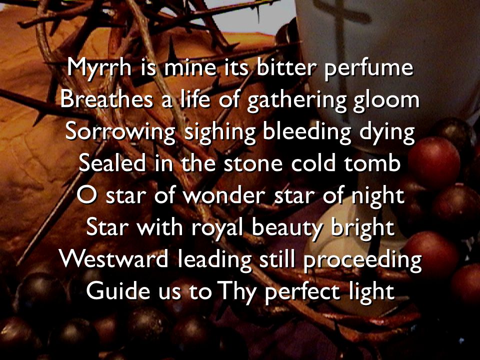 Myrrh is mine its bitter perfume Breathes a life of gathering gloom Sorrowing sighing bleeding dying Sealed in the stone cold tomb O star of wonder star of night Star with royal beauty bright Westward leading still proceeding Guide us to Thy perfect light