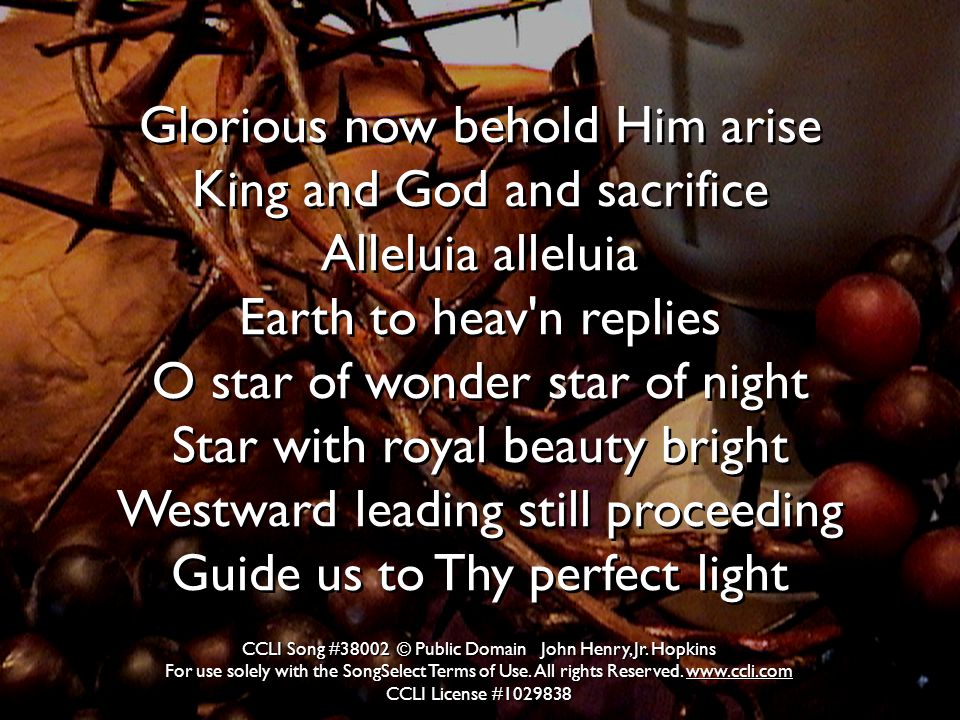 Glorious now behold Him arise King and God and sacrifice Alleluia alleluia Earth to heav n replies O star of wonder star of night Star with royal beauty bright Westward leading still proceeding Guide us to Thy perfect light CCLI Song #38002 © Public Domain John Henry, Jr.
