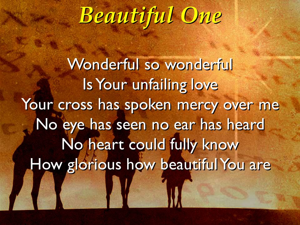 Beautiful One Wonderful so wonderful Is Your unfailing love Your cross has spoken mercy over me No eye has seen no ear has heard No heart could fully know How glorious how beautiful You are Wonderful so wonderful Is Your unfailing love Your cross has spoken mercy over me No eye has seen no ear has heard No heart could fully know How glorious how beautiful You are